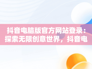 抖音电脑版官方网站登录：探索无限创意世界，抖音电脑版官方网站登录不了 