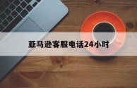 亚马逊客服电话24小时(中国亚马逊客服电话人工服务时间)