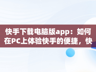 快手下载电脑版app：如何在PC上体验快手的便捷，快手下载电脑版安装 