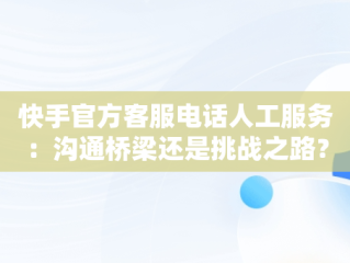 快手官方客服电话人工服务：沟通桥梁还是挑战之路？，快手官方客服电话人工服务24小时 