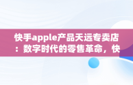 快手apple产品天远专卖店：数字时代的零售革命，快手卖苹果 