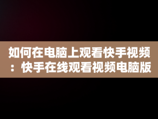 如何在电脑上观看快手视频：快手在线观看视频电脑版指南，快手用电脑看 