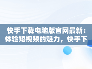 快手下载电脑版官网最新：体验短视频的魅力，快手下载电脑版官网最新版本 