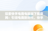 探索快手电商电脑版下载官网：引领电商新时代，快手电商电脑版下载官网网址 