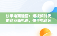 快手电商运营：短视频时代的商业新机遇，快手电商运营有限公司 