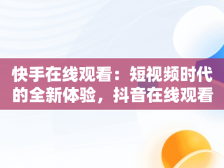 快手在线观看：短视频时代的全新体验，抖音在线观看打开 