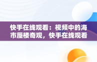 快手在线观看：视频中的海市蜃楼奇观，快手在线观看视频海市蜃楼是真的吗 