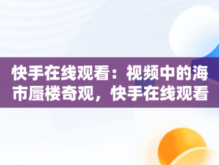 快手在线观看：视频中的海市蜃楼奇观，快手在线观看视频海市蜃楼是真的吗 