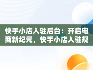 快手小店入驻后台：开启电商新纪元，快手小店入驻规则 