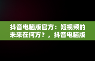 抖音电脑版官方：短视频的未来在何方？，抖音电脑版官方网址 