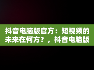 抖音电脑版官方：短视频的未来在何方？，抖音电脑版官方网址 