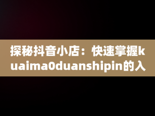 探秘抖音小店：快速掌握kuaima0duanshipin的入口网址，抖音小店官方网址 