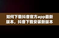 如何下载抖音官方app最新版本，抖音下载安装新版本官网 