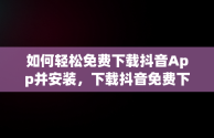 如何轻松免费下载抖音App并安装，下载抖音免费下载抖音 