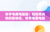 快手电商电脑版：短视频购物的新体验，快手电商电脑版官网入口登录 