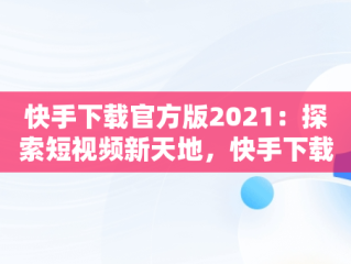 快手下载官方版2021：探索短视频新天地，快手下载安装2020最新版官方官方 