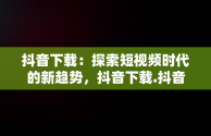 抖音下载：探索短视频时代的新趋势，抖音下载.抖音下载安全吗 