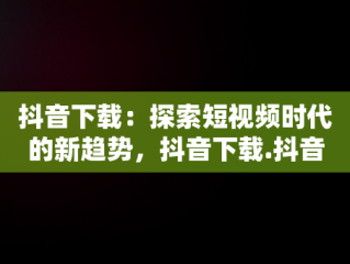 抖音下载：探索短视频时代的新趋势，抖音下载.抖音下载安全吗 