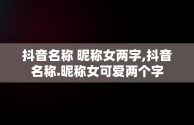 抖音名称 昵称女两字,抖音名称.昵称女可爱两个字