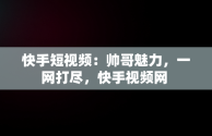 快手短视频：帅哥魅力，一网打尽，快手视频网 