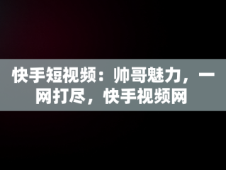 快手短视频：帅哥魅力，一网打尽，快手视频网 