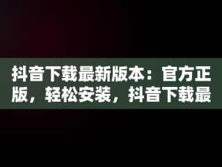 抖音下载最新版本：官方正版，轻松安装，抖音下载最新版本官方正版载安装免费 