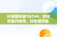 抖音国际版TikTok：如何在国内使用，抖音国际版 tikto 