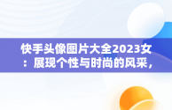 快手头像图片大全2023女：展现个性与时尚的风采，快手头像图片大全2023女霸气 