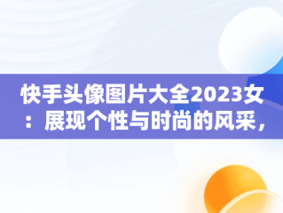 快手头像图片大全2023女：展现个性与时尚的风采，快手头像图片大全2023女霸气 