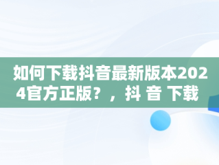 如何下载抖音最新版本2024官方正版？，抖 音 下载 