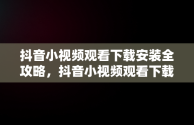 抖音小视频观看下载安装全攻略，抖音小视频观看下载安装手机 