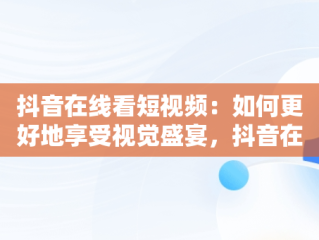 抖音在线看短视频：如何更好地享受视觉盛宴，抖音在线看短视频怎么看不了 