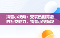 抖音小视频：变装热潮背后的社交魅力，抖音小视频观看变装怎么设置 