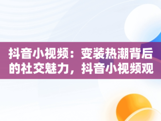 抖音小视频：变装热潮背后的社交魅力，抖音小视频观看变装怎么设置 