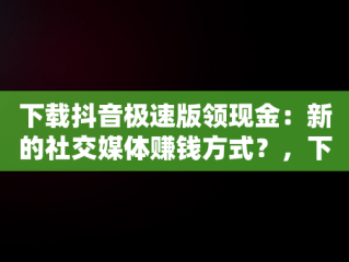 下载抖音极速版领现金：新的社交媒体赚钱方式？，下载抖音极速版领现金是真的吗? 