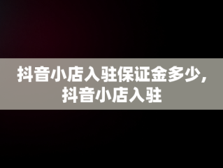 抖音小店入驻保证金多少,抖音小店入驻