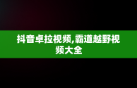 抖音卓拉视频,霸道越野视频大全