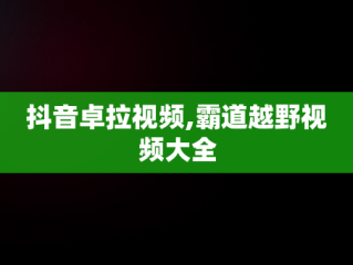 抖音卓拉视频,霸道越野视频大全