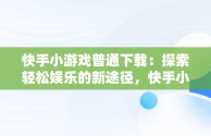 快手小游戏普通下载：探索轻松娱乐的新途径，快手小游戏安装2021最新版 