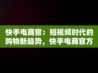 快手电商官：短视频时代的购物新趋势，快手电商官方网址 