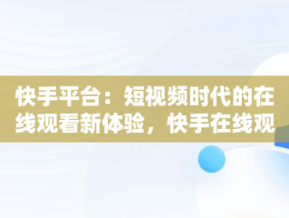 快手平台：短视频时代的在线观看新体验，快手在线观看视频怎么关闭 