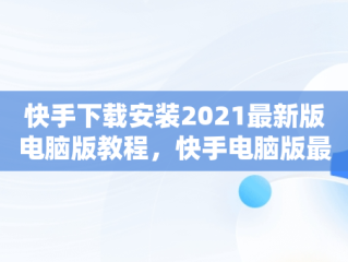 快手下载安装2021最新版电脑版教程，快手电脑版最新版本2021下载 