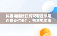 抖音电脑版在线观看视频是否需要付费？，抖音电脑版在线观看视频要钱吗是真的吗 