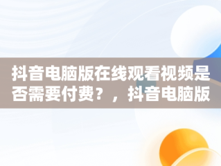 抖音电脑版在线观看视频是否需要付费？，抖音电脑版在线观看视频要钱吗是真的吗 