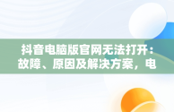 抖音电脑版官网无法打开：故障、原因及解决方案，电脑抖音官网为什么打不开 