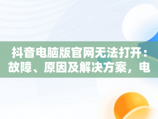 抖音电脑版官网无法打开：故障、原因及解决方案，电脑抖音官网为什么打不开 