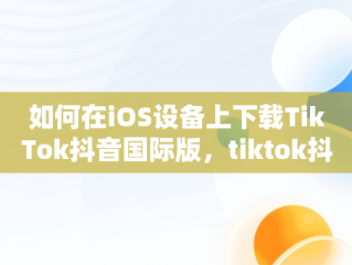 如何在iOS设备上下载TikTok抖音国际版，tiktok抖音国际版下载安装 