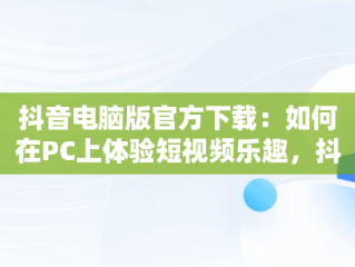 抖音电脑版官方下载：如何在PC上体验短视频乐趣，抖音下载安装电脑版 