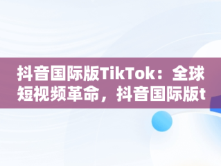 抖音国际版TikTok：全球短视频革命，抖音国际版tiktok破解版免费 