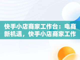 快手小店商家工作台：电商新机遇，快手小店商家工作台怎么下载 
